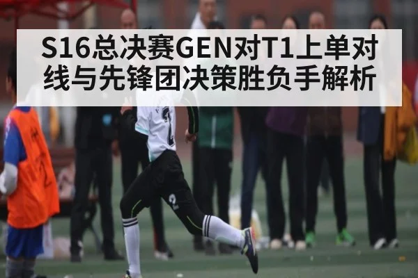S16总决赛GEN对T1上单对线与先锋团决策胜负手解析