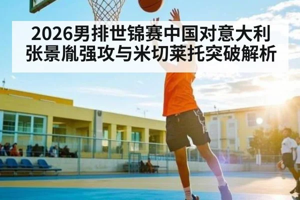 2026男排世锦赛中国对意大利 张景胤强攻与米切莱托突破解析